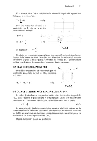 Cisaillement 81
Et la relation entre l'effort tranchant et la contrainte tangentielle agissant sur
la face de la section s'écrit:
T = ∫∫s
dsτ (8-2)
Pour une distribution uniforme des
contraintes sur le plan de la section
l'équation s'écrira donc:
T = τ S (8-3)
⇒ τ =
A
T
(8-4)
ou d'après (8-1)
A
F
=τ
En réalité les contraintes tangentielles ne sont pas uniformément réparties sur
le plan de la section car elles s'annulent aux voisinages des faces supérieures et
inférieures d'après la loi de parité. Cependant la formule (8-5) est largement
utilisée pour le calcul des assemblages boulonnés rivetés ou soudés.
8-3 ETAT DE CISAILLEMENT PUR
Dans l'état de contrainte de cisaillement pur, les
contraintes principales suivant les plans inclinés à
45° sont:
σ σ τ1 2= − = (8-6)
8-4 CALCUL DE RESISTANCE EN CISAILLEMENT PUR
Le calcul de cisaillement pur consiste à déterminer la contrainte tangentielle
τmax dans l'élément le plus sollicité et comparer cette valeur avec la contrainte
admissible. La condition de résistance au cisaillement s'écrit sous la forme:
τ τ≤ [ ] (8-7)
La contrainte de cisaillement admissible est déterminée en fonction de la
contrainte normale admissible qui est une caractéristique du matériau. Pour cela
on établit les critères de résistance aux contraintes principales qui apparaissent en
cisaillement pur définies par l'équation (8-6).
D'après la première théorie de résistance :
T
TF
F
τ
Fig. 8.2
τ σ1σ2
Fig. 8.3
 