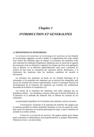 Chapitre 1
INTRODUCTION ET GENERALITES
1.1 DEFINITIONS ET HYPOTHESES
La résistance des matériaux ou la mécanique des matériaux est une branche
de la mécanique appliquée servant à étudier le comportement des corps solides
sous l'action des différents types de charges. La résistance des matériaux traite
non seulement les méthodes d'ingénieurs employées pour le calcul de la capacité
des structures et de ses éléments à supporter les charges qui leurs sont appliquées
sans se détruire, ou se déformer appréciablement, mais aussi à présenter les
critères de base pour la conception des structures (forme, dimensions,...) et
l'utilisation des matériaux dans les meilleurs conditions de sécurité et
d'économie.
La résistance des matériaux est basée sur les résultats théoriques de la
mécanique et les propriétés des matériaux qui ne peuvent être disponibles qu'à
travers les résultats des travaux expérimentaux comme le témoigne l'histoire du
développement de la résistance des matériaux qui constitue une combinaison
fascinante de la théorie et l'expérience [1].
Les limites de la résistance des matériaux sont celles imposées par ses
hypothèses mêmes. Les disciplines connexes telles que la théorie d'élasticité, de
la plasticité ou la méthode des éléments finis se libèrent de certaines de ces
contraintes.
Les principales hypothèses de la résistance des matériaux sont les suivantes:
L'homogénéité, l'isotropie et la continuité du matériau: On suppose que
le matériau possède les mêmes propriétés élastiques en tous les points du corps,
dans toutes les directions en un point quelconque du corps, et que le matériau est
assimilé à un milieu continu.
L'élasticité et la linéarité du matériau: On suppose admet qu'en chaque
point contraintes et déformations sont proportionnelles et qu'après déformation,
l'élément revient à son état initiale.
 