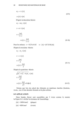 82 RESISTANCE DES MATERIAUX DE BASE
][][
][1
στ
ττσ
=⇒
≤=
(8-9)
D'après la deuxième théorie
ν
σ
τ
σνττ
σνσσ
+
≤
≤+
≤−
1
][
][
][21
ν
σ
τ
+
=⇒
1
][
][ (8-10)
Pour les métaux: ν = 0.25 à 0.42 ⇒ [τ] = (0.7,0.8) [σ]
D'après la troisième théorie
][
][21
τττ
σσσ
≤+
≤−
2
][
][
2
][
σ
τ
σ
τ
=⇒
≤
(8-11)
D'après la quatrième théorie
3
][
][21
2
2
2
1
σ
τ
σσσσσ
≤
≤−+
][6.0
3
][
][ σ
σ
τ ≈=⇒ (8-12)
Notons que lors du calcul des éléments en matériaux ductiles (boulons,
rivets,...etc.) Cette dernière formule est la plus utilisée.
8-5 APPLICATION
Deux bandes d'acier sont assemblées par 2 rivets comme le montre
la Figure 8.4. vérifier la résistance de l'assemblage.
[σ] = 100N/mm2 (plaque)
[σ] = 80N/mm² (rivets)
 