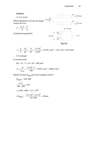Cisaillement 83
Solution:
1) Les rivets:
Effort tranchant au niveau de chaque
section de rivet:
T =
4
P
2
2/P
=
Contrainte tangentielle:
2
2
4
22
mm/N8.39
)20(
105
d
P
d
T4
S
T
=
×
====
πππ
τ < 0.6 × 80 = 48 N/mm²
2/ La plaque:
La section nette:
60 × 10 - 2 × 10 × 20 = 200 mm²
22
4
nette
mm/N100mm/N125
200
2/105
S
N
>=
×
==σ
Quelle est donc bmin pour que la plaque résiste?
Snette = 10b -400
][
400b10
2/P
σ≤
−
⇒ (10b - 400) = 2.5 × 104
⇒bmin = mm65
10010
104105.2 44
=
×
×+×
P
P/2
P/2
20 mm
10 mm
10 mm
60 mm
D = 20 mm
P
P/2
P/2
Fig. 8.4
 