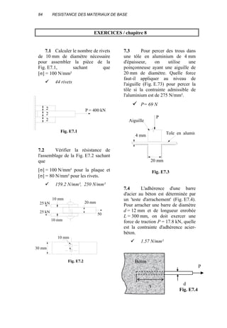 84 RESISTANCE DES MATERIAUX DE BASE
EXERCICES / chapitre 8
7.1 Calculer le nombre de rivets
de 10 mm de diamètre nécessaire
pour assembler la pièce de la
Fig. E7.1, sachant que
[σ] = 100 N/mm²
44 rivets
7.2 Vérifier la résistance de
l'assemblage de la Fig. E7.2 sachant
que
[σ] = 100 N/mm² pour la plaque et
[σ] = 80 N/mm² pour les rivets.
159.2 N/mm², 250 N/mm²
7.3 Pour percer des trous dans
une tôle en aluminium de 4 mm
d'épaisseur, on utilise une
poinçonneuse ayant une aiguille de
20 mm de diamètre. Quelle force
faut-il appliquer au niveau de
l'aiguille (Fig. E.73) pour percer la
tôle si la contrainte admissible de
l'aluminium est de 275 N/mm².
P= 69 N
7.4 L'adhérence d'une barre
d'acier au béton est déterminée par
un 'teste d'arrachement' (Fig. E7.4).
Pour arracher une barre de diamètre
d = 12 mm et de longueur enrobée
L = 300 mm, on doit exercer une
force de traction P = 17.8 kN, quelle
est la contrainte d'adhérence acier-
béton.
1.57 N/mm²
P = 400 kN
2
2
2
Fig. E7.1
P
4 mm
20 mm
Aiguille
Fig. E7.3
Tole en alumin
Fig. E7.4
20 mm
10 mm
10 mm
50 k
25 kN
25 kN
30 mm
10 mm
Fig. E7.2 Béton
P
L
d
 