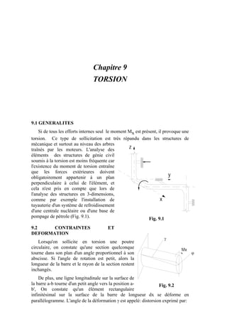 Chapitre 9
TORSION
9.1 GENERALITES
Si de tous les efforts internes seul le moment Mx est présent, il provoque une
torsion. Ce type de sollicitation est très répandu dans les structures de
mécanique et surtout au niveau des arbres
traînés par les moteurs. L'analyse des
éléments des structures de génie civil
soumis à la torsion est moins fréquente car
l'existence du moment de torsion entraîne
que les forces extérieures doivent
obligatoirement appartenir à un plan
perpendiculaire à celui de l'élément, et
cela n'est pris en compte que lors de
l'analyse des structures en 3-dimensions,
comme par exemple l'installation de
tuyauterie d'un système de refroidissement
d'une centrale nucléaire ou d'une base de
pompage de pétrole (Fig. 9.1).
9.2 CONTRAINTES ET
DEFORMATION
Lorsqu'on sollicite en torsion une poutre
circulaire, on constate qu'une section quelconque
tourne dans son plan d'un angle proportionnel à son
abscisse. Si l'angle de rotation est petit, alors la
longueur de la barre et le rayon de la section restent
inchangés.
De plus, une ligne longitudinale sur la surface de
la barre a-b tourne d'un petit angle vers la position a-
b', On constate qu'un élément rectangulaire
infinitésimal sur la surface de la barre de longueur dx se déforme en
parallélogramme. L'angle de la déformation γ est appelé: distorsion exprimé par:
x
y
z
Fig. 9.1
γ
ϕ
Mx
Fig. 9.2
 