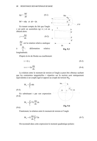 86 RESISTANCE DES MATERIAUX DE BASE
tgγ =
ab
'bb
(9-1)
bb' = rdϕ et ab = dx
En tenant compte du fait que l'angle
γ est petit on assimilera tgγ à γ et on
obtient alors:
dx
d
r
ϕ
γ = (9-2)
dx
dϕ
est la rotation relative analogue
à
L
L∆
: déformation relative
longitudinale.
D'après la loi de Hooke au cisaillement:
τ = G γ (9-3)
⇒ τ =
dx
d
Gr
ϕ
(9-4)
La relation entre le moment de torsion et l'angle ϕ peut être obtenue sachant
que les contraintes tangentielles τ réparties sur la section sont statiquement
équivalentes à un couple égal et opposé au couple de torsion Mx:
∫=
s
x dsrM τ
(9-5)
En substituant τ par son expression
(9-4)
∫=
s
2
x ds
dx
d
GrM
ϕ
(9.6)
Finalement, la relation entre le moment de torsion et l’angle
∫=
s
2
x dsr
dx
d
GM
ϕ
(9-7)
On reconnaît dans cette expression le moment quadratique polaire:
γ
Mx
a b
c d
d'
b'
d ϕ
a
c
b
d
d'
b'
dx
Fig. 9.3
R τdsr
Mx
Fig. 9.4
 