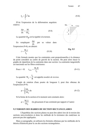 Torsion 87
∫=
s
2
p dsrI (9-8)
D’où l'expression de la déformation angulaire
relative:
pGI
M
dx
d
=
ϕ
(9.9)
La quantité GIp est la rigidité à la torsion.
En remplaçant
dx
dϕ
par sa valeur dans
l'expression (9-4), on obtient:
p
x
I
rM
=τ (9.10)
Cette formule montre que les contraintes sont proportionnelles à la distance
du point considéré au centre de gravité de la section. On peut alors tracer le
graphe de répartition de la contrainte dans une section. La contrainte tangentielle
est maximale sur les fibres extérieures:
Pour r = R
p
x
max
I
RM
=τ (9-11)
La quantité
R
I
W
p
p = est appelée module de torsion.
L'angle de rotation d'une poutre de longueur L peut être obtenue de
l'expression (9-9):
∫=
L
0 p
x
dx
GI
M
ϕ (9-12)
Si la forme de la section et le moment sont constants alors:
p
x
GI
LM
=ϕ (le glissement d’une extrémité par rapport à l’autre)
9.3 TORSION DES BARRES DE SECTION RECTANGULAIRES
L'hypothèse des sections planes ne peut être admis lors de la torsion des
sections non-circulaires et donc les méthode de la résistance des matériaux ne
peuvent pas être appliquées.
Dans ce paragraphe, on utilisera les formules obtenues par les méthodes de la
théorie d'élasticité pour le cas des sections rectangulaires.
τ
r
Mx τ max
Fig. 9.5
 