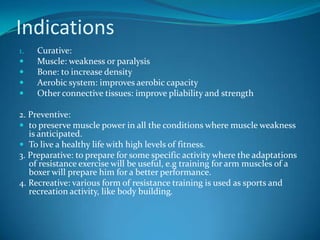 Indications
1.   Curative:
    Muscle: weakness or paralysis
    Bone: to increase density
    Aerobic system: improves aerobic capacity
    Other connective tissues: improve pliability and strength

2. Preventive:
 to preserve muscle power in all the conditions where muscle weakness
   is anticipated.
 To live a healthy life with high levels of fitness.
3. Preparative: to prepare for some specific activity where the adaptations
   of resistance exercise will be useful, e.g training for arm muscles of a
   boxer will prepare him for a better performance.
4. Recreative: various form of resistance training is used as sports and
   recreation activity, like body building.
 