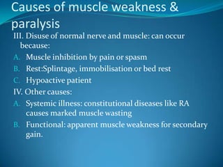 Causes of muscle weakness &
paralysis
III. Disuse of normal nerve and muscle: can occur
  because:
A. Muscle inhibition by pain or spasm
B. Rest:Splintage, immobilisation or bed rest
C. Hypoactive patient
IV. Other causes:
A. Systemic illness: constitutional diseases like RA
     causes marked muscle wasting
B. Functional: apparent muscle weakness for secondary
     gain.
 