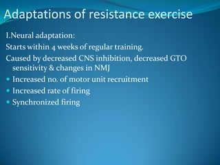 Adaptations of resistance exercise
I.Neural adaptation:
Starts within 4 weeks of regular training.
Caused by decreased CNS inhibition, decreased GTO
  sensitivity & changes in NMJ
 Increased no. of motor unit recruitment
 Increased rate of firing
 Synchronized firing
 