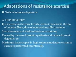 Adaptations of resistance exercise
II. Skeletal muscle adaptation:

A. HYPERTROPHY
It is increase in the muscle bulk without increase in the no
   of muscle fibers, due to increased myofibril volume.
Starts between 4-8 weeks of resistance training.
Caused by increased protein synthesis and reduced protein
   degradation.
Maximum hypertrophy in high volume moderate resistance
   exercises performed eccentrically.
 