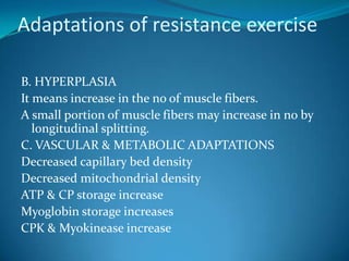 Adaptations of resistance exercise

B. HYPERPLASIA
It means increase in the no of muscle fibers.
A small portion of muscle fibers may increase in no by
   longitudinal splitting.
C. VASCULAR & METABOLIC ADAPTATIONS
Decreased capillary bed density
Decreased mitochondrial density
ATP & CP storage increase
Myoglobin storage increases
CPK & Myokinease increase
 