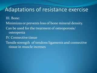 Adaptations of resistance exercise
III. Bone:
Minimizes or prevents loss of bone mineral density.
Can be used for the treatment of osteoporosis/
  osteopenia
IV. Connective tissue
Tensile strength of tendons ligaments and connective
  tissue in muscle increses
 