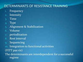 DETERMINANTS OF RESISTANCE TRAINING
1.  Frequency
2.  Intensity
3.  Time
4.  Type
5.  Alignment & Stabilization
6.  Volume
7.  periodization
8.  Rest interval
9.  Sequencing
10. Integration to functional activities
(FITT pas vir)
The determinants are interdependent for a successful
    regime
 