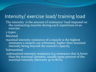 Intensity/ exercise load/ training load
The intensity is the amount of resistance/ load imposed on
   the contracting muscles during each repetitions of an
   exercise.
2 types:
Maximal
maximal intensity resistance of a muscle is the highest
   resistance a muscle can withstand, higher than maximal
   intensity being beyond the muscle’s capacity
Submaximal
submaximal intensity resistance is a resistance that is lower
   than the maximal intensity, usually some percent of the
   maximal intensity (between 30 to 80%)
 