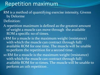 Repetition maximum
RM is a method of quantifying exercise intensity, Givenn
  by Delorme
Definition:
A repetition maximum is defined as the greatest amount
  of weight a muscle can move through the available
  ROM a specific no of times.
1 RM for a muscle is the maximum weight (resistance)
  with which the muscle can contract through full/
  available ROM for one time. The muscle will be unable
  to perform the repetition for a second time .
10 RM for a muscle is the maximum weight (resistance)
  with which the muscle can contract through full/
  available ROM for 10 times. The muscle will be unable to
  perform an 11th repetition .
 