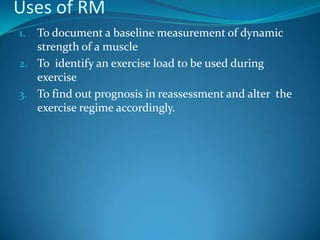 Uses of RM
1. To document a baseline measurement of dynamic
   strength of a muscle
2. To identify an exercise load to be used during
   exercise
3. To find out prognosis in reassessment and alter the
   exercise regime accordingly.
 