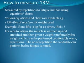 How to measure 1RM
Measured by repetitions to fatigue method using
    equations/ charts.
Various equations and charts are available eg.
1 RM=(No of reps/30+1)X weight used
Example: if one lifts 15 kg for 20 times, 1RM= ?
For reps to fatigue the muscle is warmed up and
    stretched and then given a weight (preferrably free
    weight) which can be performed comfortably over 5
    repetitions. The no of repetition the candidate can
    perform before fatigue is noted.
 