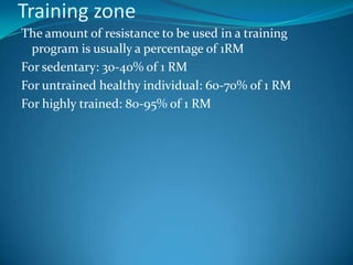 Training zone
The amount of resistance to be used in a training
  program is usually a percentage of 1RM
For sedentary: 30-40% of 1 RM
For untrained healthy individual: 60-70% of 1 RM
For highly trained: 80-95% of 1 RM
 