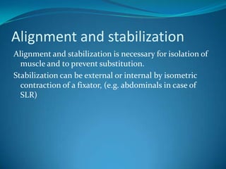 Alignment and stabilization
Alignment and stabilization is necessary for isolation of
  muscle and to prevent substitution.
Stabilization can be external or internal by isometric
  contraction of a fixator, (e.g. abdominals in case of
  SLR)
 