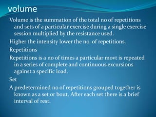 volume
Volume is the summation of the total no of repetitions
  and sets of a particular exercise during a single exercise
  session multiplied by the resistance used.
Higher the intensity lower the no. of repetitions.
Repetitions
Repetitions is a no of times a particular movt is repeated
  in a series of complete and continuous excursions
  against a specific load.
Set
A predetermined no of repetitions grouped together is
  known as a set or bout. After each set there is a brief
  interval of rest.
 