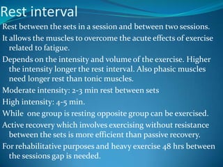 Rest interval
Rest between the sets in a session and between two sessions.
It allows the muscles to overcome the acute effects of exercise
   related to fatigue.
Depends on the intensity and volume of the exercise. Higher
   the intensity longer the rest interval. Also phasic muscles
   need longer rest than tonic muscles.
Moderate intensity: 2-3 min rest between sets
High intensity: 4-5 min.
While one group is resting opposite group can be exercised.
Active recovery which involves exercising without resistance
   between the sets is more efficient than passive recovery.
For rehabilitative purposes and heavy exercise 48 hrs between
   the sessions gap is needed.
 