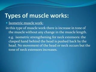 Types of muscle works:
 Isometric muscle work:
in this type of muscle work there is increase in tone of
  the muscle without any change in the muscle length.
  e.g. isometric strengthening for neck extensors: the
  clasped hand behind the head is pushed back by the
  head. No movement of the head or neck occurs but the
  tone of neck extensors increases.
 