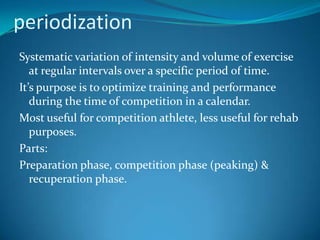 periodization
Systematic variation of intensity and volume of exercise
   at regular intervals over a specific period of time.
It’s purpose is to optimize training and performance
   during the time of competition in a calendar.
Most useful for competition athlete, less useful for rehab
   purposes.
Parts:
Preparation phase, competition phase (peaking) &
   recuperation phase.
 