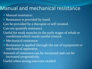 Manual and mechanical resistance
  Manual resistance:
  Resistance is provided by hand.
 Can be provided by a therapist or self resisted.
 Can not quantify resistance
 Useful for weak muscles in the early stages of rehab or
   conditions which needs careful control.
  Mechanical resistance:
  Resistance is applied through the use of equipment or
   mechanical apparatus.
 Amount of resistance can be measured and can be
   increased progressively.
 Useful when strong exercises needed.
 