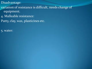 Disadvantage:
variation of resistance is difficult, needs change of
  equipment.
4. Malleable resistance:
Putty, clay, wax, plasticines etc.

5. water:
 