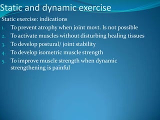 Static and dynamic exercise
Static exercise: indications
1. To prevent atrophy when joint movt. Is not possible
2. To activate muscles without disturbing healing tissues
3. To develop postural/ joint stability
4. To develop isometric muscle strength
5. To improve muscle strength when dynamic
    strengthening is painful
 
