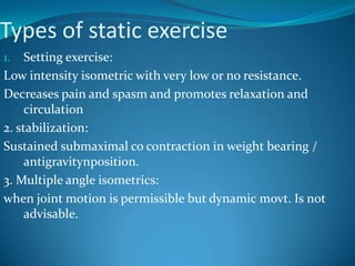 Types of static exercise
1.   Setting exercise:
Low intensity isometric with very low or no resistance.
Decreases pain and spasm and promotes relaxation and
     circulation
2. stabilization:
Sustained submaximal co contraction in weight bearing /
     antigravitynposition.
3. Multiple angle isometrics:
when joint motion is permissible but dynamic movt. Is not
     advisable.
 