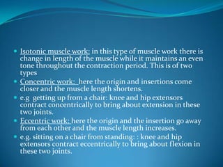  Isotonic muscle work: in this type of muscle work there is
    change in length of the muscle while it maintains an even
    tone throughout the contraction period. This is of two
    types
   Concentric work: here the origin and insertions come
    closer and the muscle length shortens.
   e.g getting up from a chair: knee and hip extensors
    contract concentrically to bring about extension in these
    two joints.
   Eccentric work: here the origin and the insertion go away
    from each other and the muscle length increases.
   e.g. sitting on a chair from standing: : knee and hip
    extensors contract eccentrically to bring about flexion in
    these two joints.
 