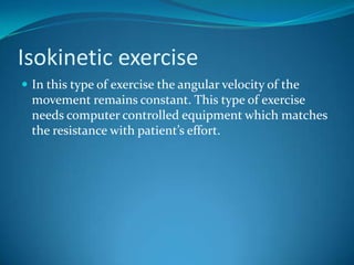 Isokinetic exercise
 In this type of exercise the angular velocity of the
  movement remains constant. This type of exercise
  needs computer controlled equipment which matches
  the resistance with patient’s effort.
 