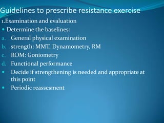 Guidelines to prescribe resistance exercise
1.Examination and evaluation
 Determine the baselines:
a. General physical examination
b. strength: MMT, Dynamometry, RM
c. ROM: Goniometry
d. Functional performance
 Decide if strengthening is needed and appropriate at
    this point
 Periodic reassesment
 