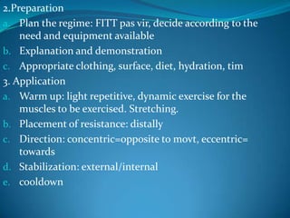 2.Preparation
a. Plan the regime: FITT pas vir, decide according to the
    need and equipment available
b. Explanation and demonstration
c. Appropriate clothing, surface, diet, hydration, tim
3. Application
a. Warm up: light repetitive, dynamic exercise for the
    muscles to be exercised. Stretching.
b. Placement of resistance: distally
c. Direction: concentric=opposite to movt, eccentric=
    towards
d. Stabilization: external/internal
e. cooldown
 