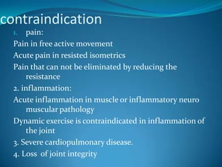 contraindication
  1.   pain:
  Pain in free active movement
  Acute pain in resisted isometrics
  Pain that can not be eliminated by reducing the
       resistance
  2. inflammation:
  Acute inflammation in muscle or inflammatory neuro
       muscular pathology
  Dynamic exercise is contraindicated in inflammation of
       the joint
  3. Severe cardiopulmonary disease.
  4. Loss of joint integrity
 