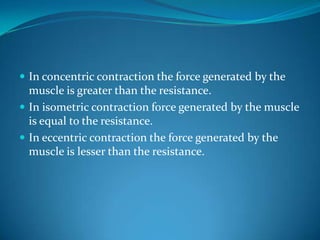 In concentric contraction the force generated by the
  muscle is greater than the resistance.
 In isometric contraction force generated by the muscle
  is equal to the resistance.
 In eccentric contraction the force generated by the
  muscle is lesser than the resistance.
 