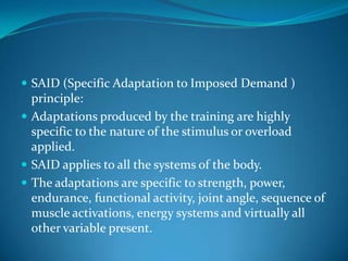  SAID (Specific Adaptation to Imposed Demand )
  principle:
 Adaptations produced by the training are highly
  specific to the nature of the stimulus or overload
  applied.
 SAID applies to all the systems of the body.
 The adaptations are specific to strength, power,
  endurance, functional activity, joint angle, sequence of
  muscle activations, energy systems and virtually all
  other variable present.
 