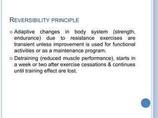 REVERSIBILITY PRINCIPLE
 Adaptive changes in body system (strength,
endurance) due to resistance exercises are
transient unless improvement is used for functional
activities or as a maintenance program.
 Detraining (reduced muscle performance), starts in
a week or two after exercise cessations & continues
until training effect are lost.
 