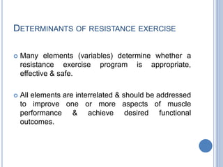DETERMINANTS OF RESISTANCE EXERCISE
 Many elements (variables) determine whether a
resistance exercise program is appropriate,
effective & safe.
 All elements are interrelated & should be addressed
to improve one or more aspects of muscle
performance & achieve desired functional
outcomes.
 