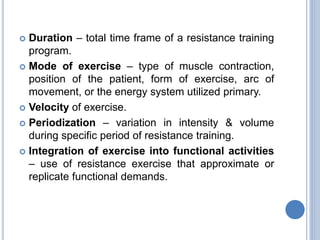  Duration – total time frame of a resistance training
program.
 Mode of exercise – type of muscle contraction,
position of the patient, form of exercise, arc of
movement, or the energy system utilized primary.
 Velocity of exercise.
 Periodization – variation in intensity & volume
during specific period of resistance training.
 Integration of exercise into functional activities
– use of resistance exercise that approximate or
replicate functional demands.
 