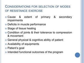 CONSIDERATIONS FOR SELECTION OF MODES
OF RESISTANCE EXERCISE
 Cause & extent of primary & secondary
impairments
 Deficits in muscle performance
 Stage of tissue healing
 Condition of joints & their tolerance to compression
& movement
 General physical & cognitive ability of patient
 Availability of equipments
 Patient’s goal
 Intended functional outcomes of the program
 