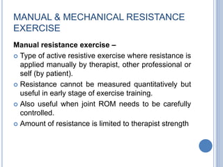 MANUAL & MECHANICAL RESISTANCE
EXERCISE
Manual resistance exercise –
 Type of active resistive exercise where resistance is
applied manually by therapist, other professional or
self (by patient).
 Resistance cannot be measured quantitatively but
useful in early stage of exercise training.
 Also useful when joint ROM needs to be carefully
controlled.
 Amount of resistance is limited to therapist strength
 