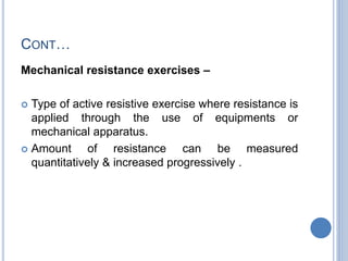 CONT…
Mechanical resistance exercises –
 Type of active resistive exercise where resistance is
applied through the use of equipments or
mechanical apparatus.
 Amount of resistance can be measured
quantitatively & increased progressively .
 