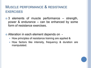MUSCLE PERFORMANCE & RESISTANCE
EXERCISES
 3 elements of muscle performance – strength,
power & endurance – can be enhanced by some
form of resistance exercises.
 Alteration in each element depends on -
 How principles of resistance training are applied &
 How factors like intensity, frequency & duration are
manipulated.
 