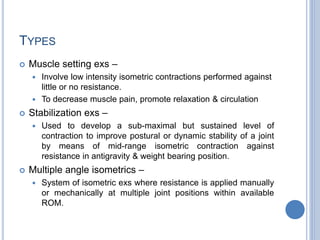 TYPES
 Muscle setting exs –
 Involve low intensity isometric contractions performed against
little or no resistance.
 To decrease muscle pain, promote relaxation & circulation
 Stabilization exs –
 Used to develop a sub-maximal but sustained level of
contraction to improve postural or dynamic stability of a joint
by means of mid-range isometric contraction against
resistance in antigravity & weight bearing position.
 Multiple angle isometrics –
 System of isometric exs where resistance is applied manually
or mechanically at multiple joint positions within available
ROM.
 