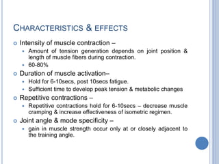 CHARACTERISTICS & EFFECTS
 Intensity of muscle contraction –
 Amount of tension generation depends on joint position &
length of muscle fibers during contraction.
 60-80%
 Duration of muscle activation–
 Hold for 6-10secs, post 10secs fatigue.
 Sufficient time to develop peak tension & metabolic changes
 Repetitive contractions –
 Repetitive contractions hold for 6-10secs – decrease muscle
cramping & increase effectiveness of isometric regimen.
 Joint angle & mode specificity –
 gain in muscle strength occur only at or closely adjacent to
the training angle.
 
