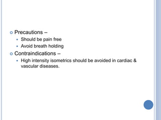  Precautions –
 Should be pain free
 Avoid breath holding
 Contraindications –
 High intensity isometrics should be avoided in cardiac &
vascular diseases.
 