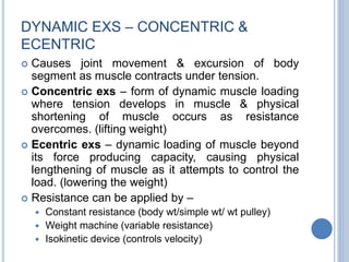 DYNAMIC EXS – CONCENTRIC &
ECENTRIC
 Causes joint movement & excursion of body
segment as muscle contracts under tension.
 Concentric exs – form of dynamic muscle loading
where tension develops in muscle & physical
shortening of muscle occurs as resistance
overcomes. (lifting weight)
 Ecentric exs – dynamic loading of muscle beyond
its force producing capacity, causing physical
lengthening of muscle as it attempts to control the
load. (lowering the weight)
 Resistance can be applied by –
 Constant resistance (body wt/simple wt/ wt pulley)
 Weight machine (variable resistance)
 Isokinetic device (controls velocity)
 