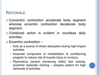RATIONALE
 Concentric contraction accelerate body segment
whereas eccentric contraction decelerate body
segment.
 Combined action is evident in countless daily
activities.
 Eccentric contraction –
 Acts as a source of shock absorption during high impact
activities.
 Essential component of rehabilitation & conditioning
program to reduce risk of muscle injury or re-injury.
 Plyometrics (stretch shortening drills)/ fast velocity,
eccentric isokinetic training – prepare patient for high
demands of activities.
 