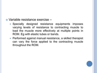  Variable resistance exercise –
 Specially designed resistance equipments imposes
varying levels of resistance to contracting muscle to
load the muscle more effectively at multiple points in
ROM. Eg with elastic tubes or bands.
 Performed against manual resistance, a skilled therapist
can vary the force applied to the contracting muscle
throughout the ROM.
 