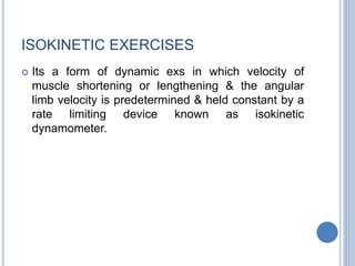 ISOKINETIC EXERCISES
 Its a form of dynamic exs in which velocity of
muscle shortening or lengthening & the angular
limb velocity is predetermined & held constant by a
rate limiting device known as isokinetic
dynamometer.
 